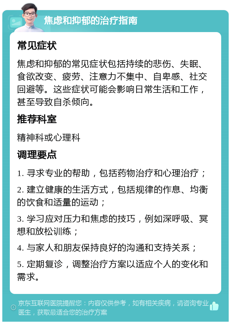 焦虑和抑郁的治疗指南 常见症状 焦虑和抑郁的常见症状包括持续的悲伤、失眠、食欲改变、疲劳、注意力不集中、自卑感、社交回避等。这些症状可能会影响日常生活和工作，甚至导致自杀倾向。 推荐科室 精神科或心理科 调理要点 1. 寻求专业的帮助，包括药物治疗和心理治疗； 2. 建立健康的生活方式，包括规律的作息、均衡的饮食和适量的运动； 3. 学习应对压力和焦虑的技巧，例如深呼吸、冥想和放松训练； 4. 与家人和朋友保持良好的沟通和支持关系； 5. 定期复诊，调整治疗方案以适应个人的变化和需求。