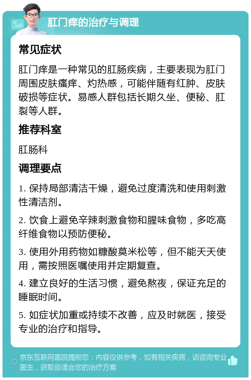 肛门痒的治疗与调理 常见症状 肛门痒是一种常见的肛肠疾病，主要表现为肛门周围皮肤瘙痒、灼热感，可能伴随有红肿、皮肤破损等症状。易感人群包括长期久坐、便秘、肛裂等人群。 推荐科室 肛肠科 调理要点 1. 保持局部清洁干燥，避免过度清洗和使用刺激性清洁剂。 2. 饮食上避免辛辣刺激食物和腥味食物，多吃高纤维食物以预防便秘。 3. 使用外用药物如糠酸莫米松等，但不能天天使用，需按照医嘱使用并定期复查。 4. 建立良好的生活习惯，避免熬夜，保证充足的睡眠时间。 5. 如症状加重或持续不改善，应及时就医，接受专业的治疗和指导。