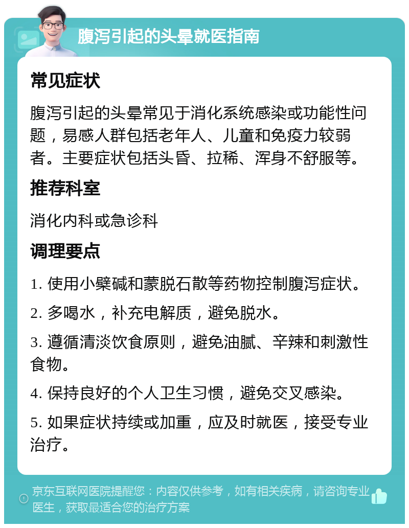 腹泻引起的头晕就医指南 常见症状 腹泻引起的头晕常见于消化系统感染或功能性问题，易感人群包括老年人、儿童和免疫力较弱者。主要症状包括头昏、拉稀、浑身不舒服等。 推荐科室 消化内科或急诊科 调理要点 1. 使用小檗碱和蒙脱石散等药物控制腹泻症状。 2. 多喝水，补充电解质，避免脱水。 3. 遵循清淡饮食原则，避免油腻、辛辣和刺激性食物。 4. 保持良好的个人卫生习惯，避免交叉感染。 5. 如果症状持续或加重，应及时就医，接受专业治疗。