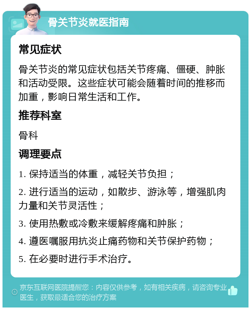 骨关节炎就医指南 常见症状 骨关节炎的常见症状包括关节疼痛、僵硬、肿胀和活动受限。这些症状可能会随着时间的推移而加重，影响日常生活和工作。 推荐科室 骨科 调理要点 1. 保持适当的体重，减轻关节负担； 2. 进行适当的运动，如散步、游泳等，增强肌肉力量和关节灵活性； 3. 使用热敷或冷敷来缓解疼痛和肿胀； 4. 遵医嘱服用抗炎止痛药物和关节保护药物； 5. 在必要时进行手术治疗。