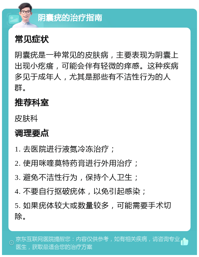 阴囊疣的治疗指南 常见症状 阴囊疣是一种常见的皮肤病，主要表现为阴囊上出现小疙瘩，可能会伴有轻微的痒感。这种疾病多见于成年人，尤其是那些有不洁性行为的人群。 推荐科室 皮肤科 调理要点 1. 去医院进行液氮冷冻治疗； 2. 使用咪喹莫特药膏进行外用治疗； 3. 避免不洁性行为，保持个人卫生； 4. 不要自行抠破疣体，以免引起感染； 5. 如果疣体较大或数量较多，可能需要手术切除。