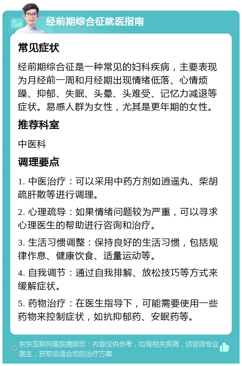 经前期综合征就医指南 常见症状 经前期综合征是一种常见的妇科疾病，主要表现为月经前一周和月经期出现情绪低落、心情烦躁、抑郁、失眠、头晕、头难受、记忆力减退等症状。易感人群为女性，尤其是更年期的女性。 推荐科室 中医科 调理要点 1. 中医治疗：可以采用中药方剂如逍遥丸、柴胡疏肝散等进行调理。 2. 心理疏导：如果情绪问题较为严重，可以寻求心理医生的帮助进行咨询和治疗。 3. 生活习惯调整：保持良好的生活习惯，包括规律作息、健康饮食、适量运动等。 4. 自我调节：通过自我排解、放松技巧等方式来缓解症状。 5. 药物治疗：在医生指导下，可能需要使用一些药物来控制症状，如抗抑郁药、安眠药等。