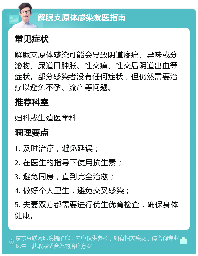 解脲支原体感染就医指南 常见症状 解脲支原体感染可能会导致阴道疼痛、异味或分泌物、尿道口肿胀、性交痛、性交后阴道出血等症状。部分感染者没有任何症状，但仍然需要治疗以避免不孕、流产等问题。 推荐科室 妇科或生殖医学科 调理要点 1. 及时治疗，避免延误； 2. 在医生的指导下使用抗生素； 3. 避免同房，直到完全治愈； 4. 做好个人卫生，避免交叉感染； 5. 夫妻双方都需要进行优生优育检查，确保身体健康。