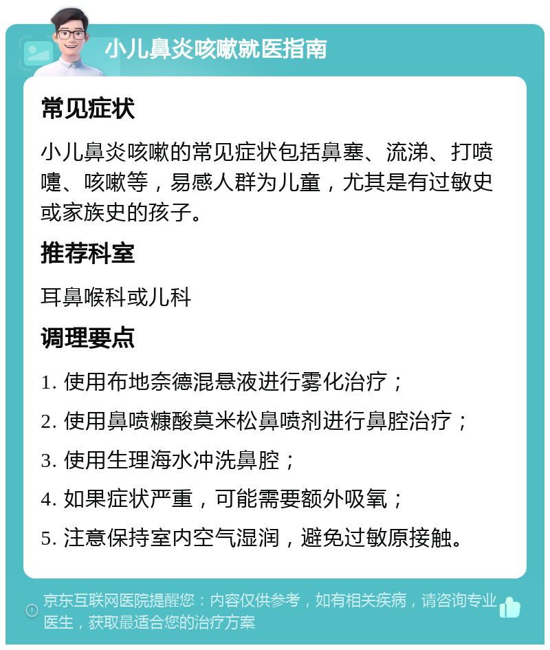 小儿鼻炎咳嗽就医指南 常见症状 小儿鼻炎咳嗽的常见症状包括鼻塞、流涕、打喷嚏、咳嗽等，易感人群为儿童，尤其是有过敏史或家族史的孩子。 推荐科室 耳鼻喉科或儿科 调理要点 1. 使用布地奈德混悬液进行雾化治疗； 2. 使用鼻喷糠酸莫米松鼻喷剂进行鼻腔治疗； 3. 使用生理海水冲洗鼻腔； 4. 如果症状严重，可能需要额外吸氧； 5. 注意保持室内空气湿润，避免过敏原接触。