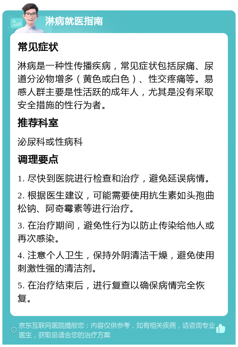 淋病就医指南 常见症状 淋病是一种性传播疾病，常见症状包括尿痛、尿道分泌物增多（黄色或白色）、性交疼痛等。易感人群主要是性活跃的成年人，尤其是没有采取安全措施的性行为者。 推荐科室 泌尿科或性病科 调理要点 1. 尽快到医院进行检查和治疗，避免延误病情。 2. 根据医生建议，可能需要使用抗生素如头孢曲松钠、阿奇霉素等进行治疗。 3. 在治疗期间，避免性行为以防止传染给他人或再次感染。 4. 注意个人卫生，保持外阴清洁干燥，避免使用刺激性强的清洁剂。 5. 在治疗结束后，进行复查以确保病情完全恢复。