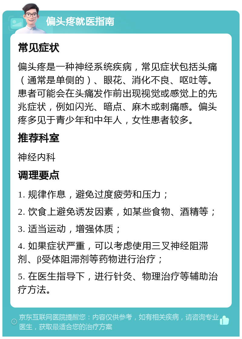 偏头疼就医指南 常见症状 偏头疼是一种神经系统疾病，常见症状包括头痛（通常是单侧的）、眼花、消化不良、呕吐等。患者可能会在头痛发作前出现视觉或感觉上的先兆症状，例如闪光、暗点、麻木或刺痛感。偏头疼多见于青少年和中年人，女性患者较多。 推荐科室 神经内科 调理要点 1. 规律作息，避免过度疲劳和压力； 2. 饮食上避免诱发因素，如某些食物、酒精等； 3. 适当运动，增强体质； 4. 如果症状严重，可以考虑使用三叉神经阻滞剂、β受体阻滞剂等药物进行治疗； 5. 在医生指导下，进行针灸、物理治疗等辅助治疗方法。