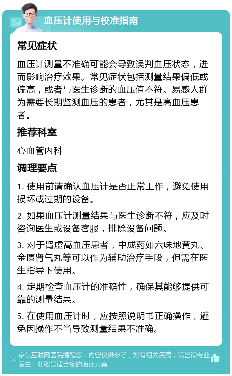 血压计使用与校准指南 常见症状 血压计测量不准确可能会导致误判血压状态，进而影响治疗效果。常见症状包括测量结果偏低或偏高，或者与医生诊断的血压值不符。易感人群为需要长期监测血压的患者，尤其是高血压患者。 推荐科室 心血管内科 调理要点 1. 使用前请确认血压计是否正常工作，避免使用损坏或过期的设备。 2. 如果血压计测量结果与医生诊断不符，应及时咨询医生或设备客服，排除设备问题。 3. 对于肾虚高血压患者，中成药如六味地黄丸、金匮肾气丸等可以作为辅助治疗手段，但需在医生指导下使用。 4. 定期检查血压计的准确性，确保其能够提供可靠的测量结果。 5. 在使用血压计时，应按照说明书正确操作，避免因操作不当导致测量结果不准确。