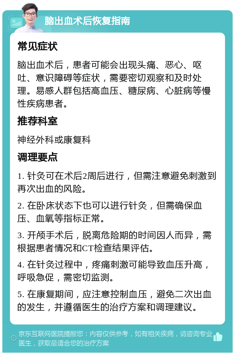 脑出血术后恢复指南 常见症状 脑出血术后，患者可能会出现头痛、恶心、呕吐、意识障碍等症状，需要密切观察和及时处理。易感人群包括高血压、糖尿病、心脏病等慢性疾病患者。 推荐科室 神经外科或康复科 调理要点 1. 针灸可在术后2周后进行，但需注意避免刺激到再次出血的风险。 2. 在卧床状态下也可以进行针灸，但需确保血压、血氧等指标正常。 3. 开颅手术后，脱离危险期的时间因人而异，需根据患者情况和CT检查结果评估。 4. 在针灸过程中，疼痛刺激可能导致血压升高，呼吸急促，需密切监测。 5. 在康复期间，应注意控制血压，避免二次出血的发生，并遵循医生的治疗方案和调理建议。