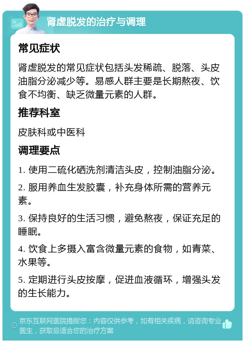 肾虚脱发的治疗与调理 常见症状 肾虚脱发的常见症状包括头发稀疏、脱落、头皮油脂分泌减少等。易感人群主要是长期熬夜、饮食不均衡、缺乏微量元素的人群。 推荐科室 皮肤科或中医科 调理要点 1. 使用二硫化硒洗剂清洁头皮，控制油脂分泌。 2. 服用养血生发胶囊，补充身体所需的营养元素。 3. 保持良好的生活习惯，避免熬夜，保证充足的睡眠。 4. 饮食上多摄入富含微量元素的食物，如青菜、水果等。 5. 定期进行头皮按摩，促进血液循环，增强头发的生长能力。