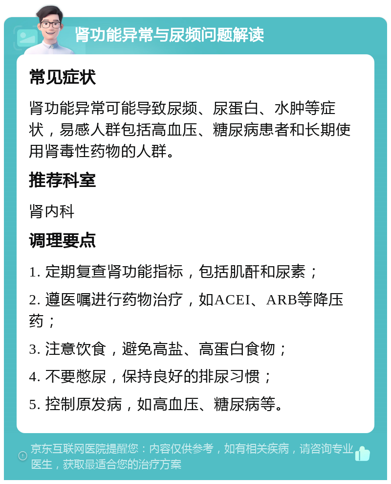 肾功能异常与尿频问题解读 常见症状 肾功能异常可能导致尿频、尿蛋白、水肿等症状，易感人群包括高血压、糖尿病患者和长期使用肾毒性药物的人群。 推荐科室 肾内科 调理要点 1. 定期复查肾功能指标，包括肌酐和尿素； 2. 遵医嘱进行药物治疗，如ACEI、ARB等降压药； 3. 注意饮食，避免高盐、高蛋白食物； 4. 不要憋尿，保持良好的排尿习惯； 5. 控制原发病，如高血压、糖尿病等。