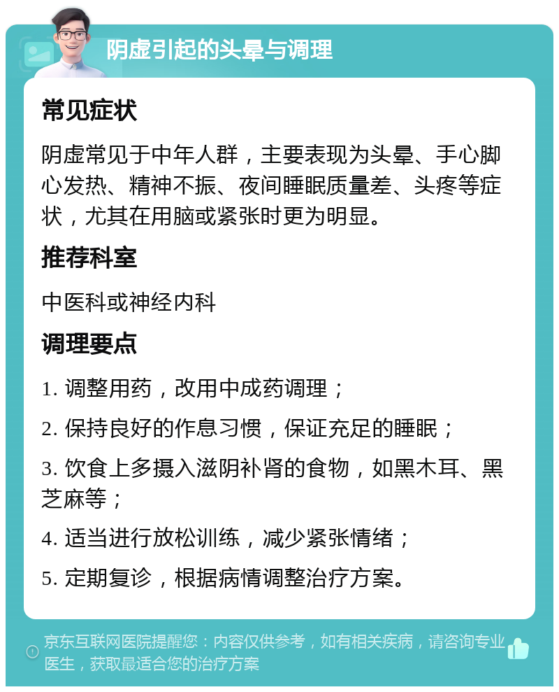 阴虚引起的头晕与调理 常见症状 阴虚常见于中年人群，主要表现为头晕、手心脚心发热、精神不振、夜间睡眠质量差、头疼等症状，尤其在用脑或紧张时更为明显。 推荐科室 中医科或神经内科 调理要点 1. 调整用药，改用中成药调理； 2. 保持良好的作息习惯，保证充足的睡眠； 3. 饮食上多摄入滋阴补肾的食物，如黑木耳、黑芝麻等； 4. 适当进行放松训练，减少紧张情绪； 5. 定期复诊，根据病情调整治疗方案。