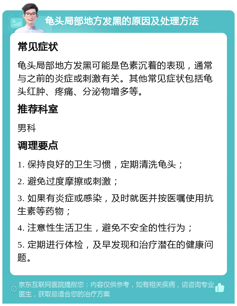 龟头局部地方发黑的原因及处理方法 常见症状 龟头局部地方发黑可能是色素沉着的表现，通常与之前的炎症或刺激有关。其他常见症状包括龟头红肿、疼痛、分泌物增多等。 推荐科室 男科 调理要点 1. 保持良好的卫生习惯，定期清洗龟头； 2. 避免过度摩擦或刺激； 3. 如果有炎症或感染，及时就医并按医嘱使用抗生素等药物； 4. 注意性生活卫生，避免不安全的性行为； 5. 定期进行体检，及早发现和治疗潜在的健康问题。