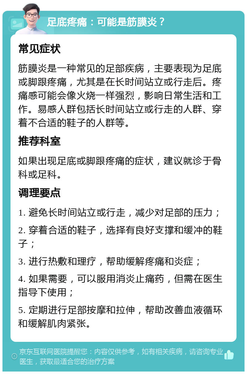 足底疼痛：可能是筋膜炎？ 常见症状 筋膜炎是一种常见的足部疾病，主要表现为足底或脚跟疼痛，尤其是在长时间站立或行走后。疼痛感可能会像火烧一样强烈，影响日常生活和工作。易感人群包括长时间站立或行走的人群、穿着不合适的鞋子的人群等。 推荐科室 如果出现足底或脚跟疼痛的症状，建议就诊于骨科或足科。 调理要点 1. 避免长时间站立或行走，减少对足部的压力； 2. 穿着合适的鞋子，选择有良好支撑和缓冲的鞋子； 3. 进行热敷和理疗，帮助缓解疼痛和炎症； 4. 如果需要，可以服用消炎止痛药，但需在医生指导下使用； 5. 定期进行足部按摩和拉伸，帮助改善血液循环和缓解肌肉紧张。