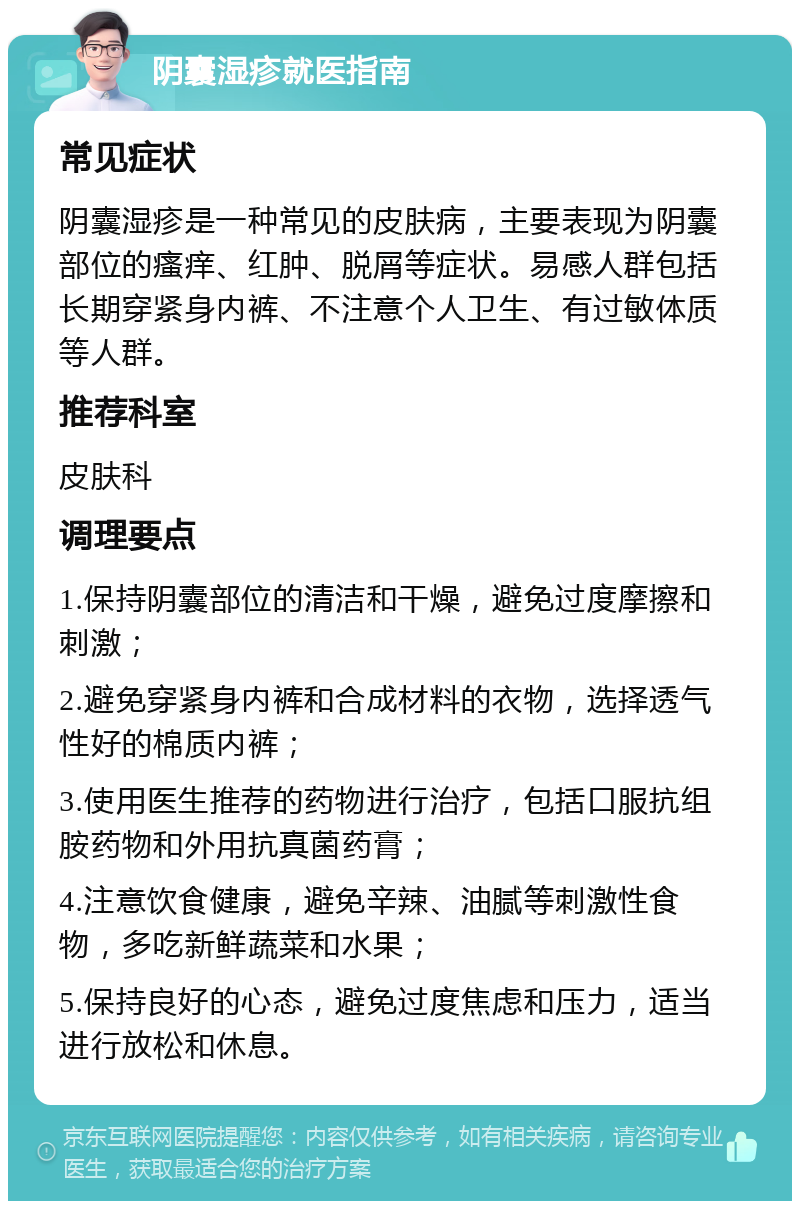 阴囊湿疹就医指南 常见症状 阴囊湿疹是一种常见的皮肤病，主要表现为阴囊部位的瘙痒、红肿、脱屑等症状。易感人群包括长期穿紧身内裤、不注意个人卫生、有过敏体质等人群。 推荐科室 皮肤科 调理要点 1.保持阴囊部位的清洁和干燥，避免过度摩擦和刺激； 2.避免穿紧身内裤和合成材料的衣物，选择透气性好的棉质内裤； 3.使用医生推荐的药物进行治疗，包括口服抗组胺药物和外用抗真菌药膏； 4.注意饮食健康，避免辛辣、油腻等刺激性食物，多吃新鲜蔬菜和水果； 5.保持良好的心态，避免过度焦虑和压力，适当进行放松和休息。