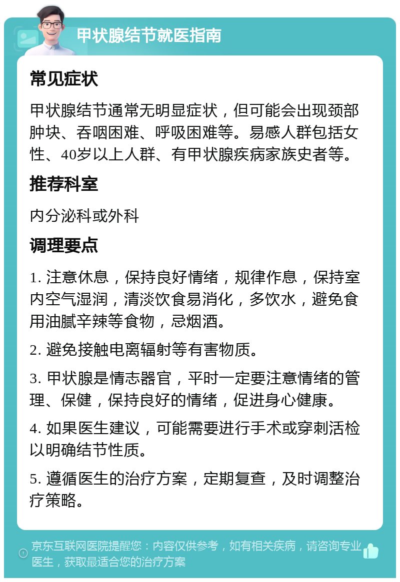 甲状腺结节就医指南 常见症状 甲状腺结节通常无明显症状，但可能会出现颈部肿块、吞咽困难、呼吸困难等。易感人群包括女性、40岁以上人群、有甲状腺疾病家族史者等。 推荐科室 内分泌科或外科 调理要点 1. 注意休息，保持良好情绪，规律作息，保持室内空气湿润，清淡饮食易消化，多饮水，避免食用油腻辛辣等食物，忌烟酒。 2. 避免接触电离辐射等有害物质。 3. 甲状腺是情志器官，平时一定要注意情绪的管理、保健，保持良好的情绪，促进身心健康。 4. 如果医生建议，可能需要进行手术或穿刺活检以明确结节性质。 5. 遵循医生的治疗方案，定期复查，及时调整治疗策略。