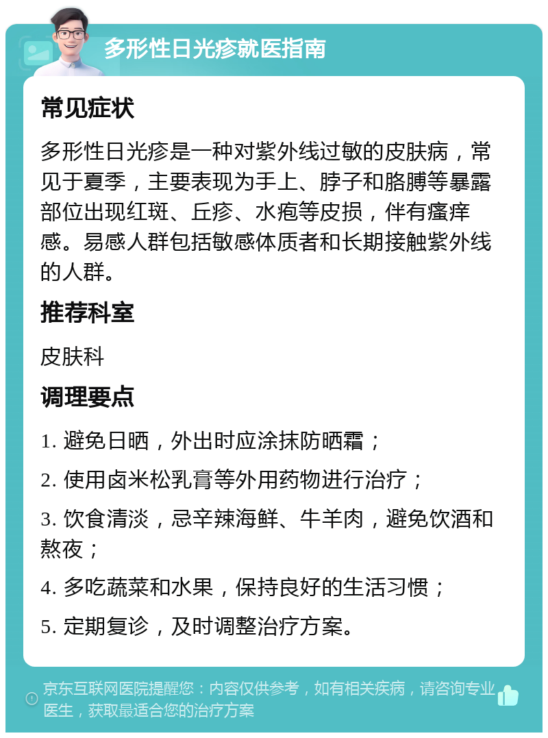 多形性日光疹就医指南 常见症状 多形性日光疹是一种对紫外线过敏的皮肤病，常见于夏季，主要表现为手上、脖子和胳膊等暴露部位出现红斑、丘疹、水疱等皮损，伴有瘙痒感。易感人群包括敏感体质者和长期接触紫外线的人群。 推荐科室 皮肤科 调理要点 1. 避免日晒，外出时应涂抹防晒霜； 2. 使用卤米松乳膏等外用药物进行治疗； 3. 饮食清淡，忌辛辣海鲜、牛羊肉，避免饮酒和熬夜； 4. 多吃蔬菜和水果，保持良好的生活习惯； 5. 定期复诊，及时调整治疗方案。