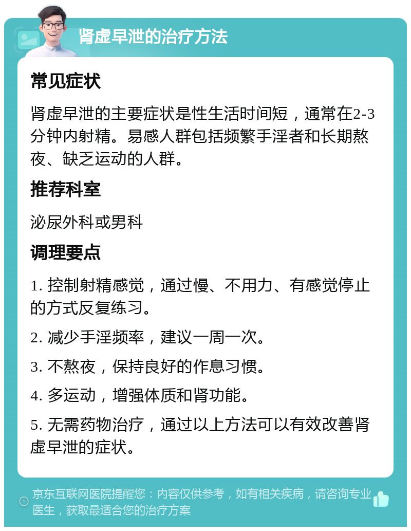 肾虚早泄的治疗方法 常见症状 肾虚早泄的主要症状是性生活时间短，通常在2-3分钟内射精。易感人群包括频繁手淫者和长期熬夜、缺乏运动的人群。 推荐科室 泌尿外科或男科 调理要点 1. 控制射精感觉，通过慢、不用力、有感觉停止的方式反复练习。 2. 减少手淫频率，建议一周一次。 3. 不熬夜，保持良好的作息习惯。 4. 多运动，增强体质和肾功能。 5. 无需药物治疗，通过以上方法可以有效改善肾虚早泄的症状。