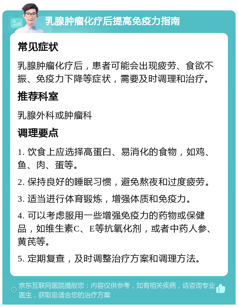 乳腺肿瘤化疗后提高免疫力指南 常见症状 乳腺肿瘤化疗后，患者可能会出现疲劳、食欲不振、免疫力下降等症状，需要及时调理和治疗。 推荐科室 乳腺外科或肿瘤科 调理要点 1. 饮食上应选择高蛋白、易消化的食物，如鸡、鱼、肉、蛋等。 2. 保持良好的睡眠习惯，避免熬夜和过度疲劳。 3. 适当进行体育锻炼，增强体质和免疫力。 4. 可以考虑服用一些增强免疫力的药物或保健品，如维生素C、E等抗氧化剂，或者中药人参、黄芪等。 5. 定期复查，及时调整治疗方案和调理方法。