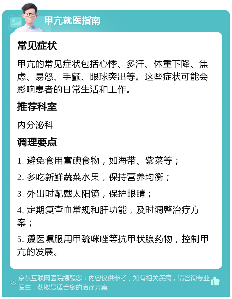 甲亢就医指南 常见症状 甲亢的常见症状包括心悸、多汗、体重下降、焦虑、易怒、手颤、眼球突出等。这些症状可能会影响患者的日常生活和工作。 推荐科室 内分泌科 调理要点 1. 避免食用富碘食物，如海带、紫菜等； 2. 多吃新鲜蔬菜水果，保持营养均衡； 3. 外出时配戴太阳镜，保护眼睛； 4. 定期复查血常规和肝功能，及时调整治疗方案； 5. 遵医嘱服用甲巯咪唑等抗甲状腺药物，控制甲亢的发展。