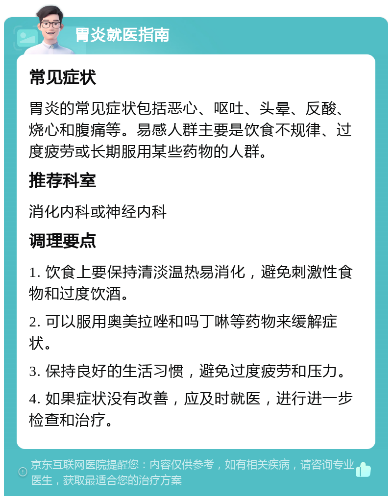 胃炎就医指南 常见症状 胃炎的常见症状包括恶心、呕吐、头晕、反酸、烧心和腹痛等。易感人群主要是饮食不规律、过度疲劳或长期服用某些药物的人群。 推荐科室 消化内科或神经内科 调理要点 1. 饮食上要保持清淡温热易消化，避免刺激性食物和过度饮酒。 2. 可以服用奥美拉唑和吗丁啉等药物来缓解症状。 3. 保持良好的生活习惯，避免过度疲劳和压力。 4. 如果症状没有改善，应及时就医，进行进一步检查和治疗。