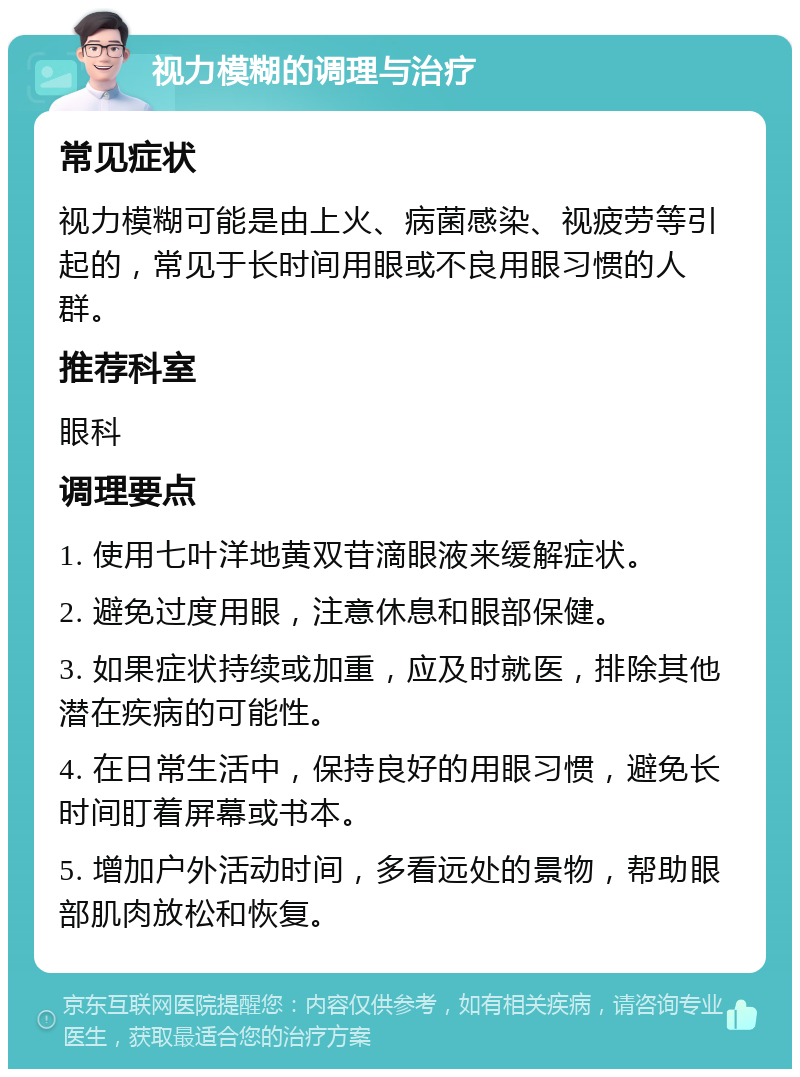 视力模糊的调理与治疗 常见症状 视力模糊可能是由上火、病菌感染、视疲劳等引起的，常见于长时间用眼或不良用眼习惯的人群。 推荐科室 眼科 调理要点 1. 使用七叶洋地黄双苷滴眼液来缓解症状。 2. 避免过度用眼，注意休息和眼部保健。 3. 如果症状持续或加重，应及时就医，排除其他潜在疾病的可能性。 4. 在日常生活中，保持良好的用眼习惯，避免长时间盯着屏幕或书本。 5. 增加户外活动时间，多看远处的景物，帮助眼部肌肉放松和恢复。