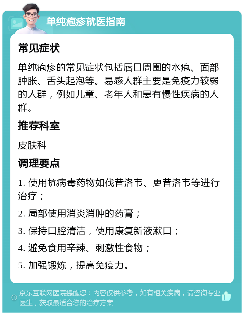 单纯疱疹就医指南 常见症状 单纯疱疹的常见症状包括唇口周围的水疱、面部肿胀、舌头起泡等。易感人群主要是免疫力较弱的人群，例如儿童、老年人和患有慢性疾病的人群。 推荐科室 皮肤科 调理要点 1. 使用抗病毒药物如伐昔洛韦、更昔洛韦等进行治疗； 2. 局部使用消炎消肿的药膏； 3. 保持口腔清洁，使用康复新液漱口； 4. 避免食用辛辣、刺激性食物； 5. 加强锻炼，提高免疫力。