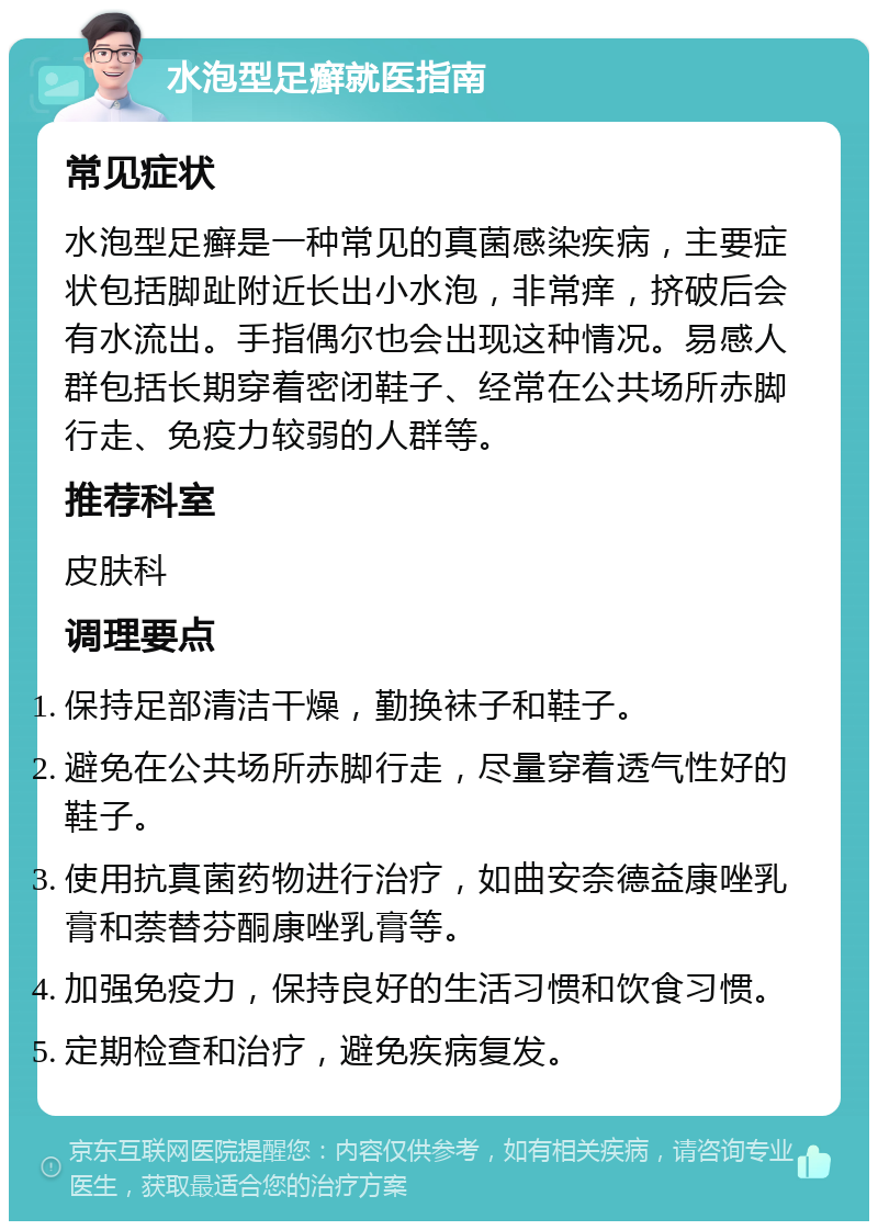 水泡型足癣就医指南 常见症状 水泡型足癣是一种常见的真菌感染疾病，主要症状包括脚趾附近长出小水泡，非常痒，挤破后会有水流出。手指偶尔也会出现这种情况。易感人群包括长期穿着密闭鞋子、经常在公共场所赤脚行走、免疫力较弱的人群等。 推荐科室 皮肤科 调理要点 保持足部清洁干燥，勤换袜子和鞋子。 避免在公共场所赤脚行走，尽量穿着透气性好的鞋子。 使用抗真菌药物进行治疗，如曲安奈德益康唑乳膏和萘替芬酮康唑乳膏等。 加强免疫力，保持良好的生活习惯和饮食习惯。 定期检查和治疗，避免疾病复发。