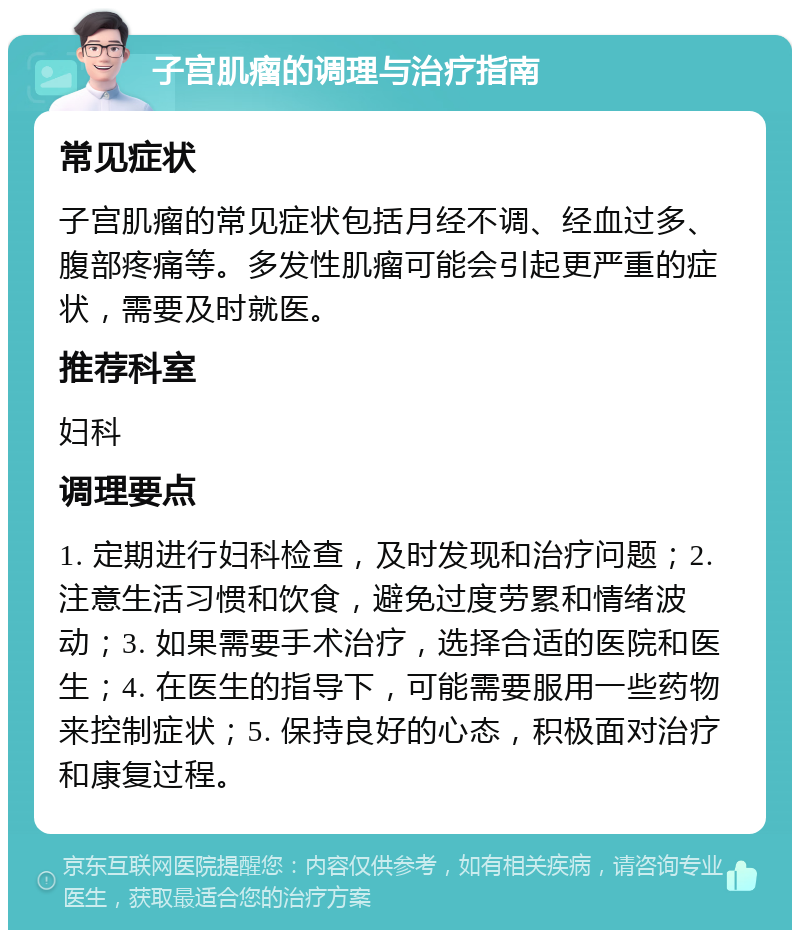 子宫肌瘤的调理与治疗指南 常见症状 子宫肌瘤的常见症状包括月经不调、经血过多、腹部疼痛等。多发性肌瘤可能会引起更严重的症状，需要及时就医。 推荐科室 妇科 调理要点 1. 定期进行妇科检查，及时发现和治疗问题；2. 注意生活习惯和饮食，避免过度劳累和情绪波动；3. 如果需要手术治疗，选择合适的医院和医生；4. 在医生的指导下，可能需要服用一些药物来控制症状；5. 保持良好的心态，积极面对治疗和康复过程。