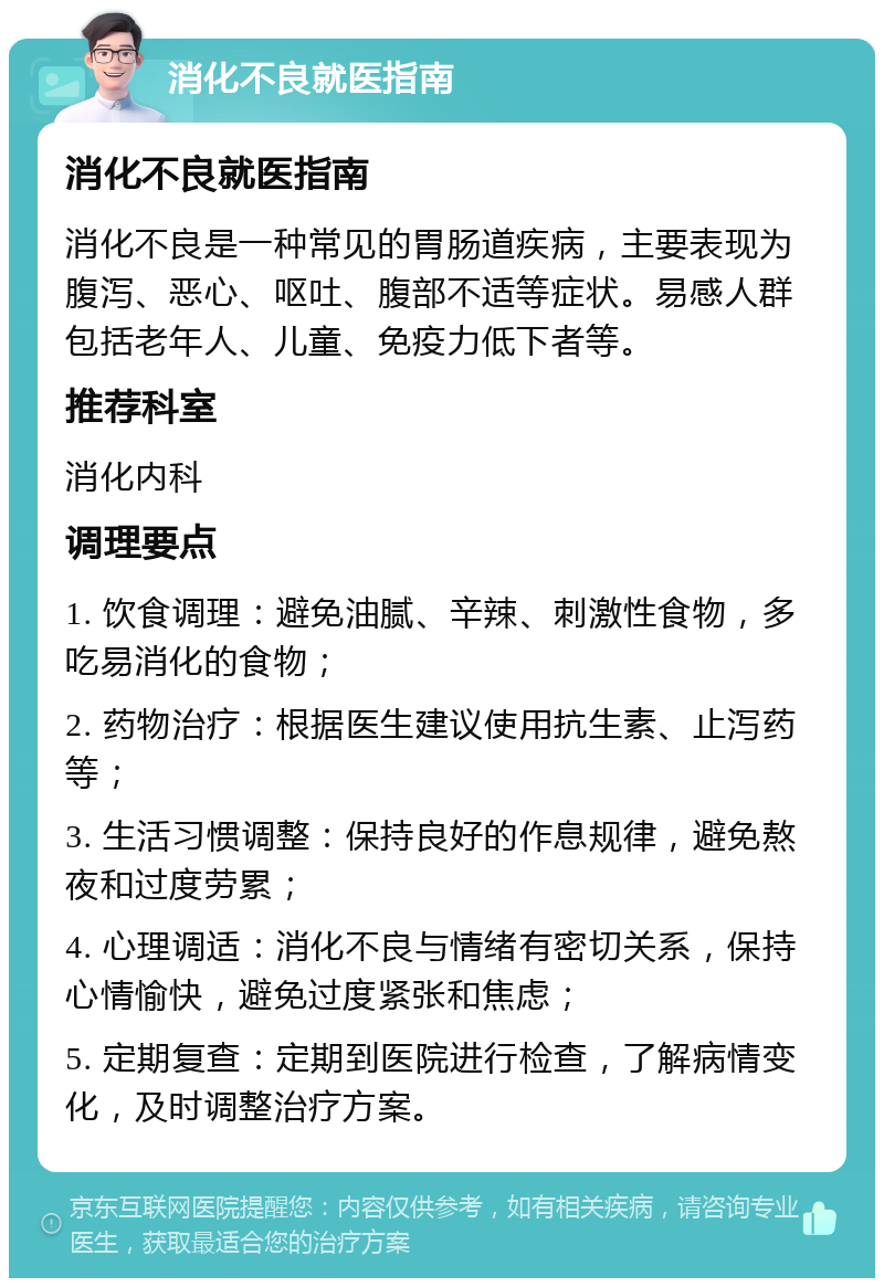 消化不良就医指南 消化不良就医指南 消化不良是一种常见的胃肠道疾病，主要表现为腹泻、恶心、呕吐、腹部不适等症状。易感人群包括老年人、儿童、免疫力低下者等。 推荐科室 消化内科 调理要点 1. 饮食调理：避免油腻、辛辣、刺激性食物，多吃易消化的食物； 2. 药物治疗：根据医生建议使用抗生素、止泻药等； 3. 生活习惯调整：保持良好的作息规律，避免熬夜和过度劳累； 4. 心理调适：消化不良与情绪有密切关系，保持心情愉快，避免过度紧张和焦虑； 5. 定期复查：定期到医院进行检查，了解病情变化，及时调整治疗方案。