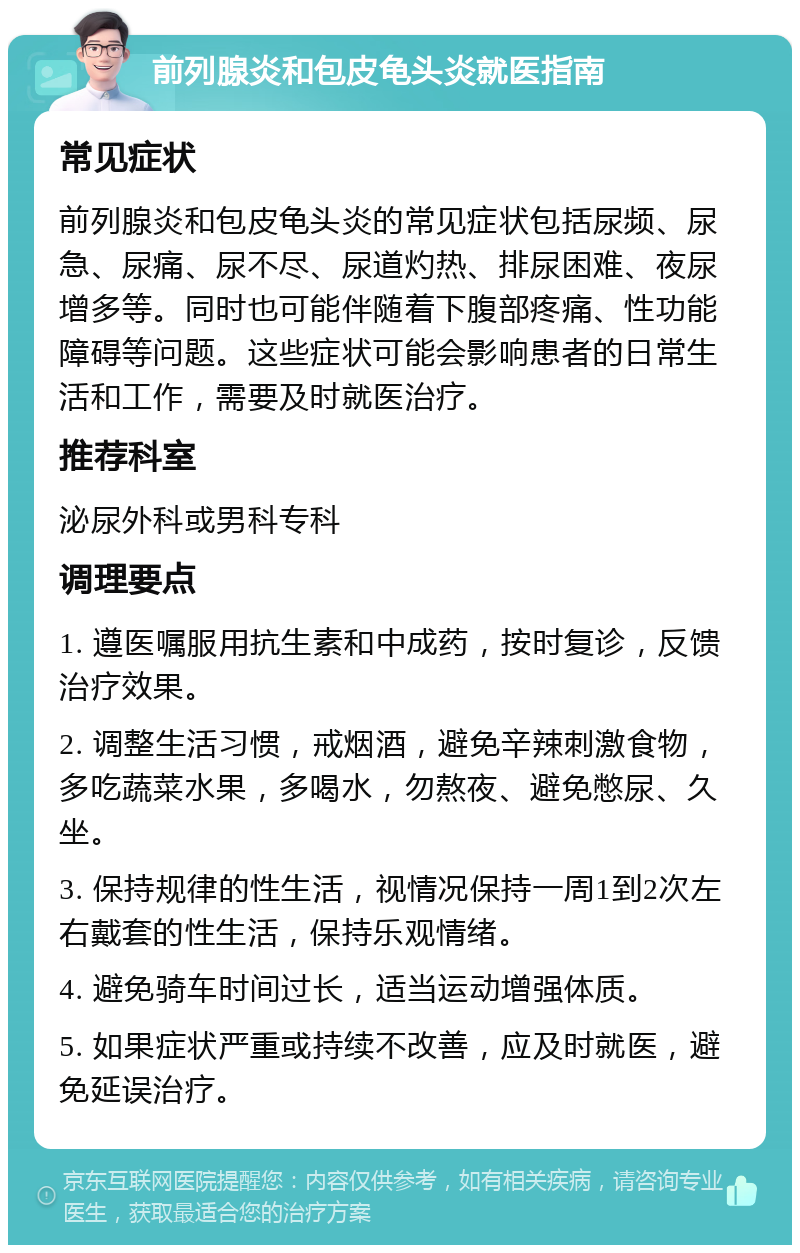 前列腺炎和包皮龟头炎就医指南 常见症状 前列腺炎和包皮龟头炎的常见症状包括尿频、尿急、尿痛、尿不尽、尿道灼热、排尿困难、夜尿增多等。同时也可能伴随着下腹部疼痛、性功能障碍等问题。这些症状可能会影响患者的日常生活和工作，需要及时就医治疗。 推荐科室 泌尿外科或男科专科 调理要点 1. 遵医嘱服用抗生素和中成药，按时复诊，反馈治疗效果。 2. 调整生活习惯，戒烟酒，避免辛辣刺激食物，多吃蔬菜水果，多喝水，勿熬夜、避免憋尿、久坐。 3. 保持规律的性生活，视情况保持一周1到2次左右戴套的性生活，保持乐观情绪。 4. 避免骑车时间过长，适当运动增强体质。 5. 如果症状严重或持续不改善，应及时就医，避免延误治疗。