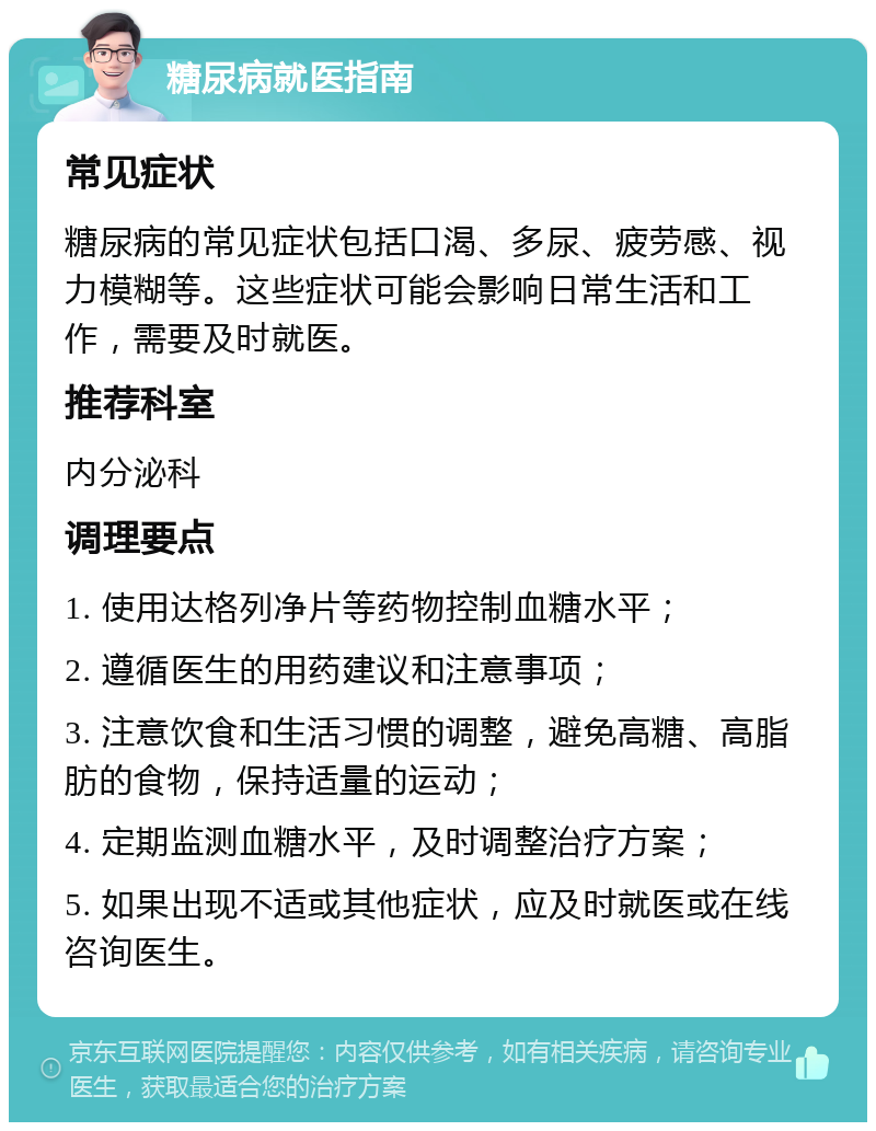 糖尿病就医指南 常见症状 糖尿病的常见症状包括口渴、多尿、疲劳感、视力模糊等。这些症状可能会影响日常生活和工作，需要及时就医。 推荐科室 内分泌科 调理要点 1. 使用达格列净片等药物控制血糖水平； 2. 遵循医生的用药建议和注意事项； 3. 注意饮食和生活习惯的调整，避免高糖、高脂肪的食物，保持适量的运动； 4. 定期监测血糖水平，及时调整治疗方案； 5. 如果出现不适或其他症状，应及时就医或在线咨询医生。