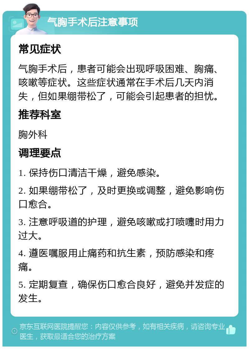 气胸手术后注意事项 常见症状 气胸手术后，患者可能会出现呼吸困难、胸痛、咳嗽等症状。这些症状通常在手术后几天内消失，但如果绷带松了，可能会引起患者的担忧。 推荐科室 胸外科 调理要点 1. 保持伤口清洁干燥，避免感染。 2. 如果绷带松了，及时更换或调整，避免影响伤口愈合。 3. 注意呼吸道的护理，避免咳嗽或打喷嚏时用力过大。 4. 遵医嘱服用止痛药和抗生素，预防感染和疼痛。 5. 定期复查，确保伤口愈合良好，避免并发症的发生。