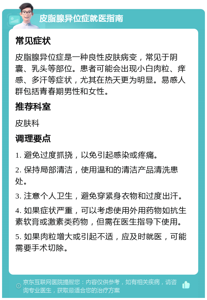 皮脂腺异位症就医指南 常见症状 皮脂腺异位症是一种良性皮肤病变，常见于阴囊、乳头等部位。患者可能会出现小白肉粒、痒感、多汗等症状，尤其在热天更为明显。易感人群包括青春期男性和女性。 推荐科室 皮肤科 调理要点 1. 避免过度抓挠，以免引起感染或疼痛。 2. 保持局部清洁，使用温和的清洁产品清洗患处。 3. 注意个人卫生，避免穿紧身衣物和过度出汗。 4. 如果症状严重，可以考虑使用外用药物如抗生素软膏或激素类药物，但需在医生指导下使用。 5. 如果肉粒增大或引起不适，应及时就医，可能需要手术切除。