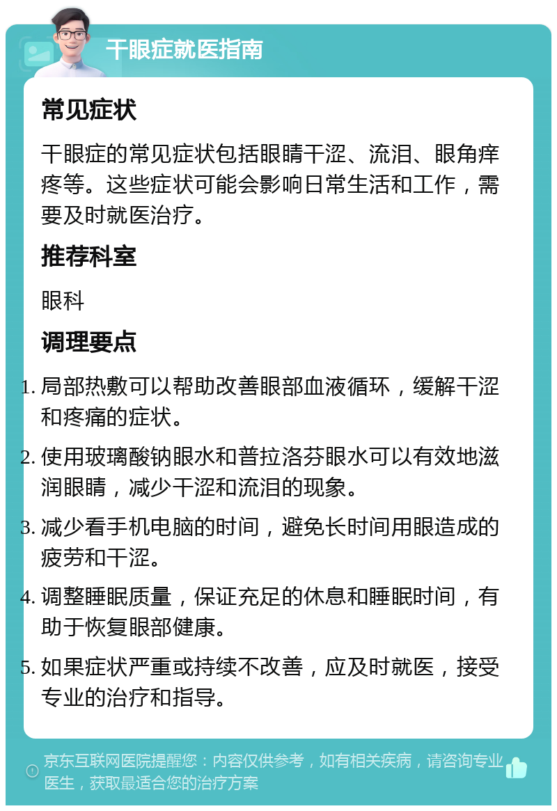 干眼症就医指南 常见症状 干眼症的常见症状包括眼睛干涩、流泪、眼角痒疼等。这些症状可能会影响日常生活和工作，需要及时就医治疗。 推荐科室 眼科 调理要点 局部热敷可以帮助改善眼部血液循环，缓解干涩和疼痛的症状。 使用玻璃酸钠眼水和普拉洛芬眼水可以有效地滋润眼睛，减少干涩和流泪的现象。 减少看手机电脑的时间，避免长时间用眼造成的疲劳和干涩。 调整睡眠质量，保证充足的休息和睡眠时间，有助于恢复眼部健康。 如果症状严重或持续不改善，应及时就医，接受专业的治疗和指导。