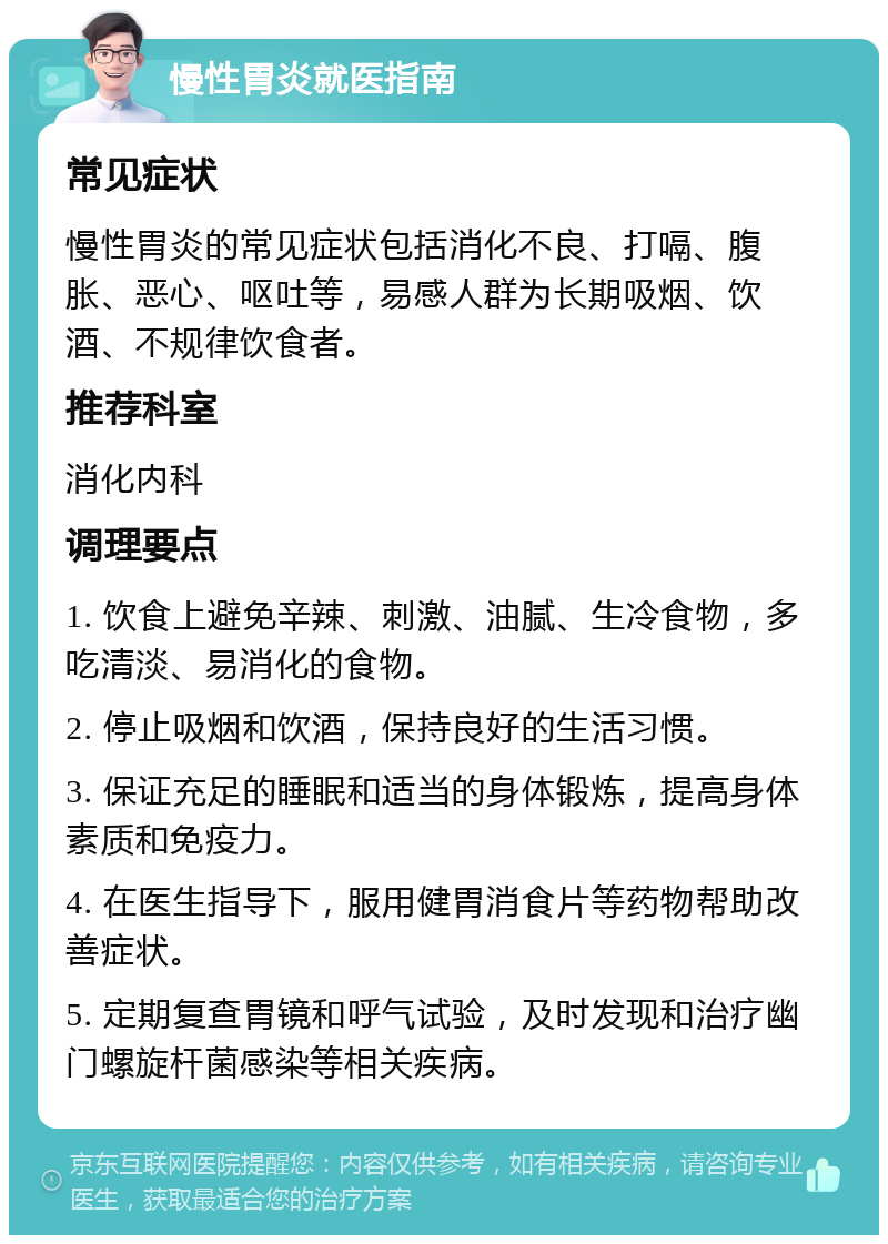 慢性胃炎就医指南 常见症状 慢性胃炎的常见症状包括消化不良、打嗝、腹胀、恶心、呕吐等，易感人群为长期吸烟、饮酒、不规律饮食者。 推荐科室 消化内科 调理要点 1. 饮食上避免辛辣、刺激、油腻、生冷食物，多吃清淡、易消化的食物。 2. 停止吸烟和饮酒，保持良好的生活习惯。 3. 保证充足的睡眠和适当的身体锻炼，提高身体素质和免疫力。 4. 在医生指导下，服用健胃消食片等药物帮助改善症状。 5. 定期复查胃镜和呼气试验，及时发现和治疗幽门螺旋杆菌感染等相关疾病。