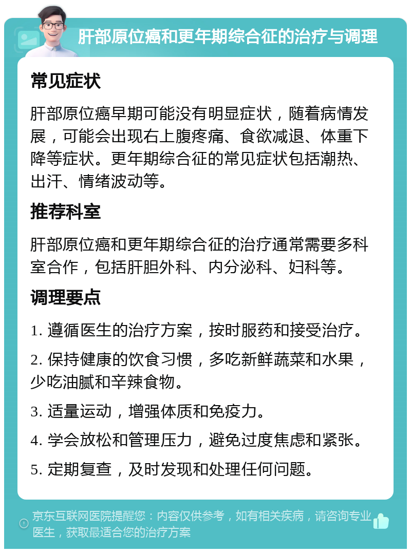 肝部原位癌和更年期综合征的治疗与调理 常见症状 肝部原位癌早期可能没有明显症状，随着病情发展，可能会出现右上腹疼痛、食欲减退、体重下降等症状。更年期综合征的常见症状包括潮热、出汗、情绪波动等。 推荐科室 肝部原位癌和更年期综合征的治疗通常需要多科室合作，包括肝胆外科、内分泌科、妇科等。 调理要点 1. 遵循医生的治疗方案，按时服药和接受治疗。 2. 保持健康的饮食习惯，多吃新鲜蔬菜和水果，少吃油腻和辛辣食物。 3. 适量运动，增强体质和免疫力。 4. 学会放松和管理压力，避免过度焦虑和紧张。 5. 定期复查，及时发现和处理任何问题。