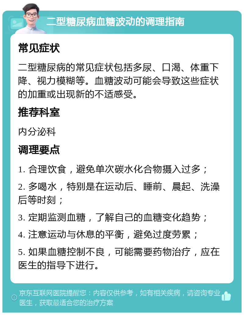 二型糖尿病血糖波动的调理指南 常见症状 二型糖尿病的常见症状包括多尿、口渴、体重下降、视力模糊等。血糖波动可能会导致这些症状的加重或出现新的不适感受。 推荐科室 内分泌科 调理要点 1. 合理饮食，避免单次碳水化合物摄入过多； 2. 多喝水，特别是在运动后、睡前、晨起、洗澡后等时刻； 3. 定期监测血糖，了解自己的血糖变化趋势； 4. 注意运动与休息的平衡，避免过度劳累； 5. 如果血糖控制不良，可能需要药物治疗，应在医生的指导下进行。