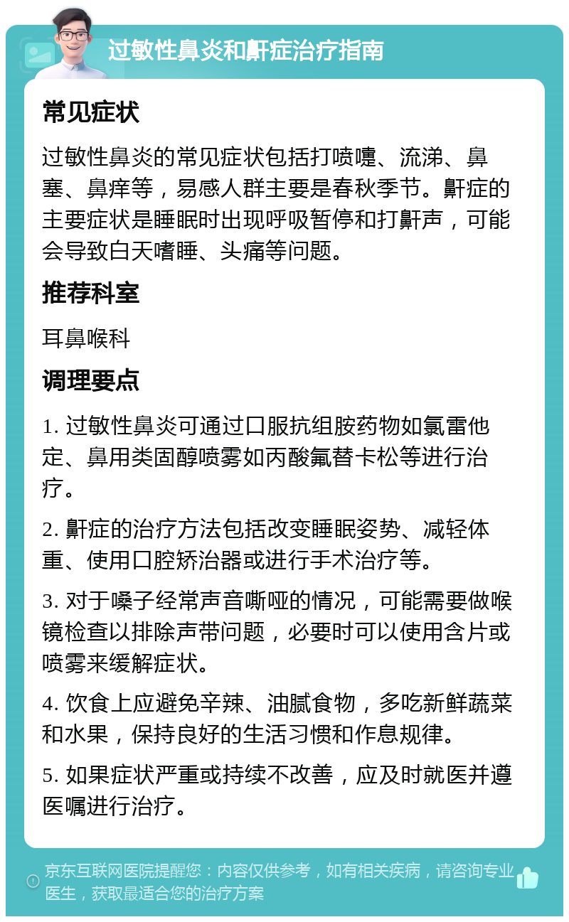 过敏性鼻炎和鼾症治疗指南 常见症状 过敏性鼻炎的常见症状包括打喷嚏、流涕、鼻塞、鼻痒等，易感人群主要是春秋季节。鼾症的主要症状是睡眠时出现呼吸暂停和打鼾声，可能会导致白天嗜睡、头痛等问题。 推荐科室 耳鼻喉科 调理要点 1. 过敏性鼻炎可通过口服抗组胺药物如氯雷他定、鼻用类固醇喷雾如丙酸氟替卡松等进行治疗。 2. 鼾症的治疗方法包括改变睡眠姿势、减轻体重、使用口腔矫治器或进行手术治疗等。 3. 对于嗓子经常声音嘶哑的情况，可能需要做喉镜检查以排除声带问题，必要时可以使用含片或喷雾来缓解症状。 4. 饮食上应避免辛辣、油腻食物，多吃新鲜蔬菜和水果，保持良好的生活习惯和作息规律。 5. 如果症状严重或持续不改善，应及时就医并遵医嘱进行治疗。