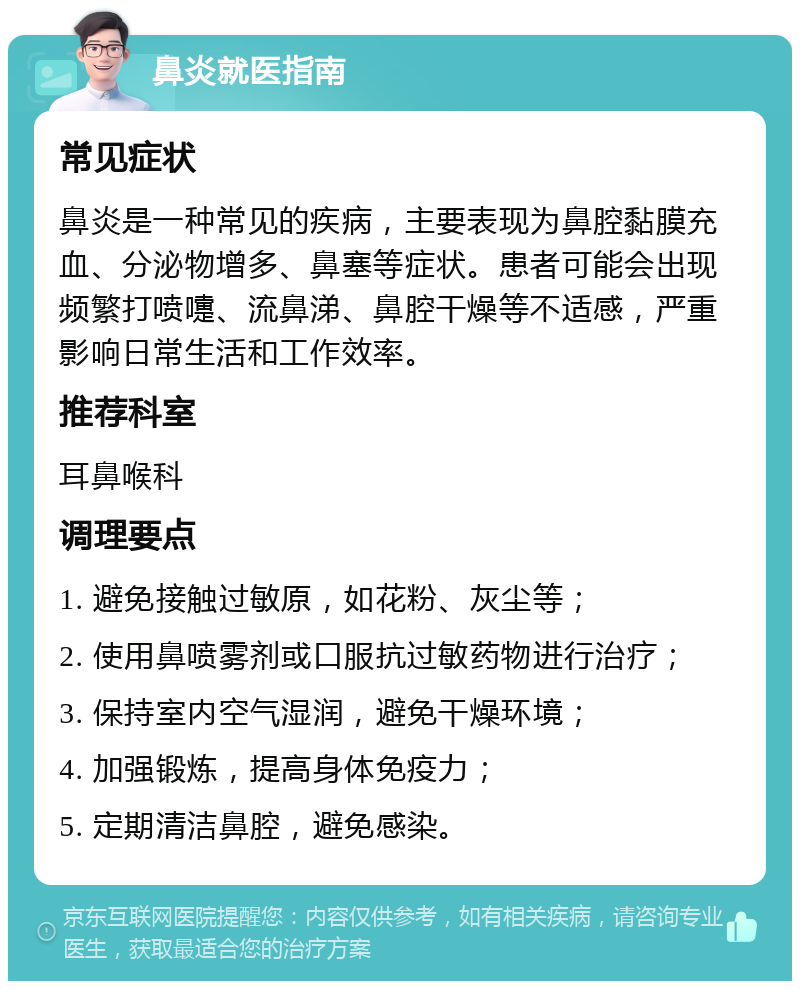 鼻炎就医指南 常见症状 鼻炎是一种常见的疾病，主要表现为鼻腔黏膜充血、分泌物增多、鼻塞等症状。患者可能会出现频繁打喷嚏、流鼻涕、鼻腔干燥等不适感，严重影响日常生活和工作效率。 推荐科室 耳鼻喉科 调理要点 1. 避免接触过敏原，如花粉、灰尘等； 2. 使用鼻喷雾剂或口服抗过敏药物进行治疗； 3. 保持室内空气湿润，避免干燥环境； 4. 加强锻炼，提高身体免疫力； 5. 定期清洁鼻腔，避免感染。