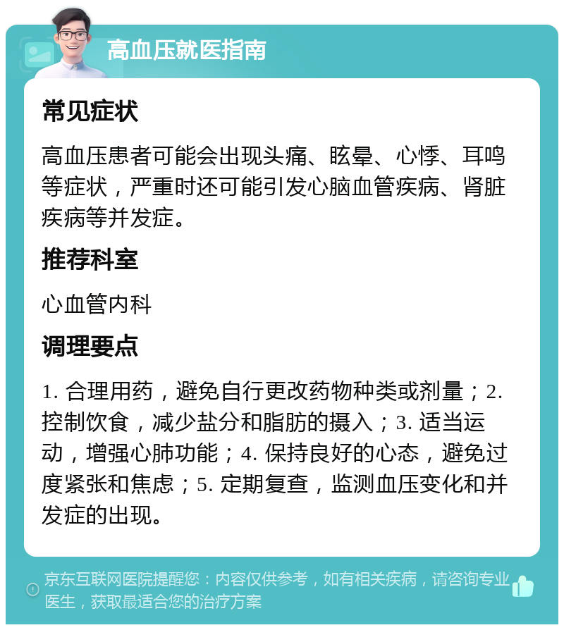 高血压就医指南 常见症状 高血压患者可能会出现头痛、眩晕、心悸、耳鸣等症状，严重时还可能引发心脑血管疾病、肾脏疾病等并发症。 推荐科室 心血管内科 调理要点 1. 合理用药，避免自行更改药物种类或剂量；2. 控制饮食，减少盐分和脂肪的摄入；3. 适当运动，增强心肺功能；4. 保持良好的心态，避免过度紧张和焦虑；5. 定期复查，监测血压变化和并发症的出现。