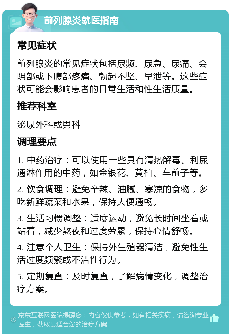 前列腺炎就医指南 常见症状 前列腺炎的常见症状包括尿频、尿急、尿痛、会阴部或下腹部疼痛、勃起不坚、早泄等。这些症状可能会影响患者的日常生活和性生活质量。 推荐科室 泌尿外科或男科 调理要点 1. 中药治疗：可以使用一些具有清热解毒、利尿通淋作用的中药，如金银花、黄柏、车前子等。 2. 饮食调理：避免辛辣、油腻、寒凉的食物，多吃新鲜蔬菜和水果，保持大便通畅。 3. 生活习惯调整：适度运动，避免长时间坐着或站着，减少熬夜和过度劳累，保持心情舒畅。 4. 注意个人卫生：保持外生殖器清洁，避免性生活过度频繁或不洁性行为。 5. 定期复查：及时复查，了解病情变化，调整治疗方案。