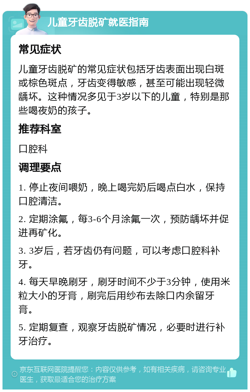 儿童牙齿脱矿就医指南 常见症状 儿童牙齿脱矿的常见症状包括牙齿表面出现白斑或棕色斑点，牙齿变得敏感，甚至可能出现轻微龋坏。这种情况多见于3岁以下的儿童，特别是那些喝夜奶的孩子。 推荐科室 口腔科 调理要点 1. 停止夜间喂奶，晚上喝完奶后喝点白水，保持口腔清洁。 2. 定期涂氟，每3-6个月涂氟一次，预防龋坏并促进再矿化。 3. 3岁后，若牙齿仍有问题，可以考虑口腔科补牙。 4. 每天早晚刷牙，刷牙时间不少于3分钟，使用米粒大小的牙膏，刷完后用纱布去除口内余留牙膏。 5. 定期复查，观察牙齿脱矿情况，必要时进行补牙治疗。