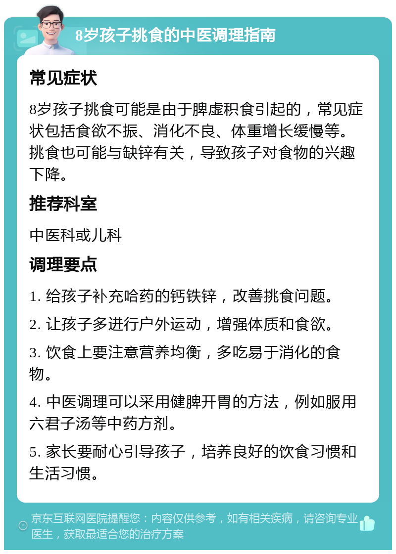 8岁孩子挑食的中医调理指南 常见症状 8岁孩子挑食可能是由于脾虚积食引起的，常见症状包括食欲不振、消化不良、体重增长缓慢等。挑食也可能与缺锌有关，导致孩子对食物的兴趣下降。 推荐科室 中医科或儿科 调理要点 1. 给孩子补充哈药的钙铁锌，改善挑食问题。 2. 让孩子多进行户外运动，增强体质和食欲。 3. 饮食上要注意营养均衡，多吃易于消化的食物。 4. 中医调理可以采用健脾开胃的方法，例如服用六君子汤等中药方剂。 5. 家长要耐心引导孩子，培养良好的饮食习惯和生活习惯。