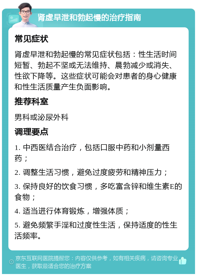 肾虚早泄和勃起慢的治疗指南 常见症状 肾虚早泄和勃起慢的常见症状包括：性生活时间短暂、勃起不坚或无法维持、晨勃减少或消失、性欲下降等。这些症状可能会对患者的身心健康和性生活质量产生负面影响。 推荐科室 男科或泌尿外科 调理要点 1. 中西医结合治疗，包括口服中药和小剂量西药； 2. 调整生活习惯，避免过度疲劳和精神压力； 3. 保持良好的饮食习惯，多吃富含锌和维生素E的食物； 4. 适当进行体育锻炼，增强体质； 5. 避免频繁手淫和过度性生活，保持适度的性生活频率。