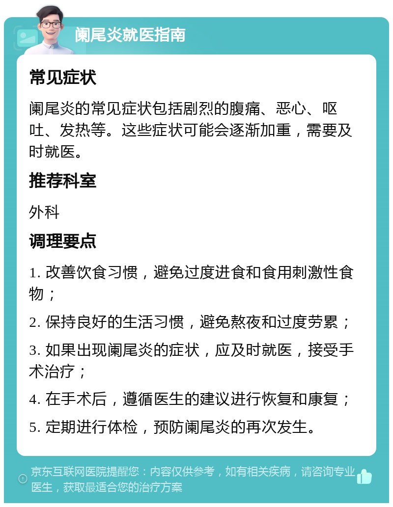 阑尾炎就医指南 常见症状 阑尾炎的常见症状包括剧烈的腹痛、恶心、呕吐、发热等。这些症状可能会逐渐加重，需要及时就医。 推荐科室 外科 调理要点 1. 改善饮食习惯，避免过度进食和食用刺激性食物； 2. 保持良好的生活习惯，避免熬夜和过度劳累； 3. 如果出现阑尾炎的症状，应及时就医，接受手术治疗； 4. 在手术后，遵循医生的建议进行恢复和康复； 5. 定期进行体检，预防阑尾炎的再次发生。