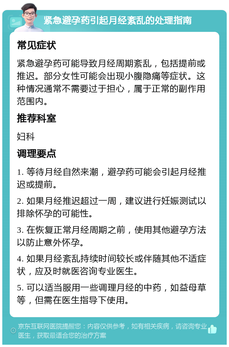 紧急避孕药引起月经紊乱的处理指南 常见症状 紧急避孕药可能导致月经周期紊乱，包括提前或推迟。部分女性可能会出现小腹隐痛等症状。这种情况通常不需要过于担心，属于正常的副作用范围内。 推荐科室 妇科 调理要点 1. 等待月经自然来潮，避孕药可能会引起月经推迟或提前。 2. 如果月经推迟超过一周，建议进行妊娠测试以排除怀孕的可能性。 3. 在恢复正常月经周期之前，使用其他避孕方法以防止意外怀孕。 4. 如果月经紊乱持续时间较长或伴随其他不适症状，应及时就医咨询专业医生。 5. 可以适当服用一些调理月经的中药，如益母草等，但需在医生指导下使用。