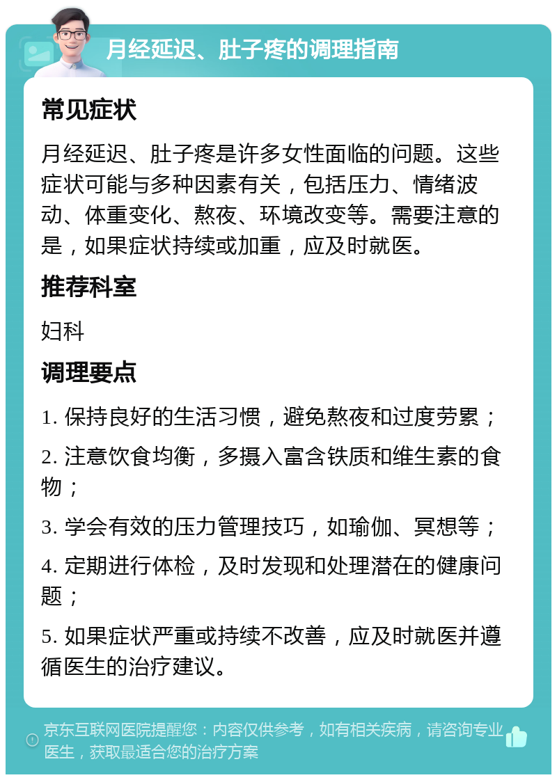 月经延迟、肚子疼的调理指南 常见症状 月经延迟、肚子疼是许多女性面临的问题。这些症状可能与多种因素有关，包括压力、情绪波动、体重变化、熬夜、环境改变等。需要注意的是，如果症状持续或加重，应及时就医。 推荐科室 妇科 调理要点 1. 保持良好的生活习惯，避免熬夜和过度劳累； 2. 注意饮食均衡，多摄入富含铁质和维生素的食物； 3. 学会有效的压力管理技巧，如瑜伽、冥想等； 4. 定期进行体检，及时发现和处理潜在的健康问题； 5. 如果症状严重或持续不改善，应及时就医并遵循医生的治疗建议。