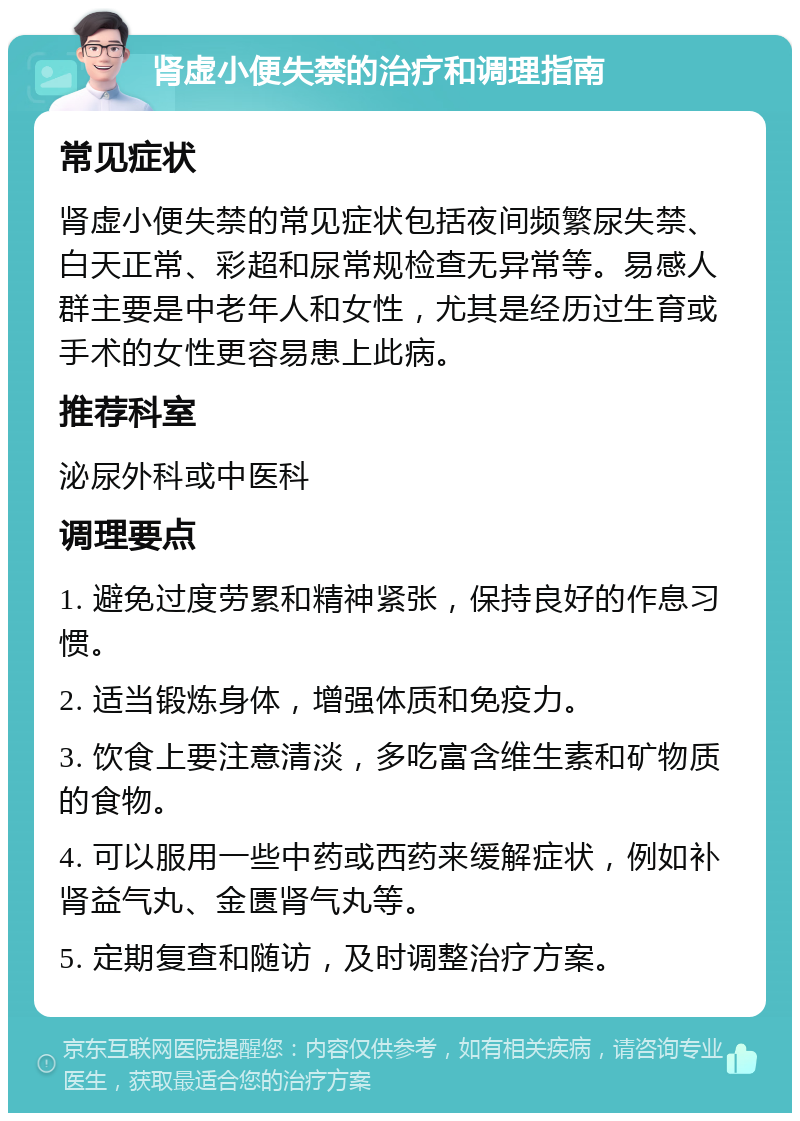 肾虚小便失禁的治疗和调理指南 常见症状 肾虚小便失禁的常见症状包括夜间频繁尿失禁、白天正常、彩超和尿常规检查无异常等。易感人群主要是中老年人和女性，尤其是经历过生育或手术的女性更容易患上此病。 推荐科室 泌尿外科或中医科 调理要点 1. 避免过度劳累和精神紧张，保持良好的作息习惯。 2. 适当锻炼身体，增强体质和免疫力。 3. 饮食上要注意清淡，多吃富含维生素和矿物质的食物。 4. 可以服用一些中药或西药来缓解症状，例如补肾益气丸、金匮肾气丸等。 5. 定期复查和随访，及时调整治疗方案。