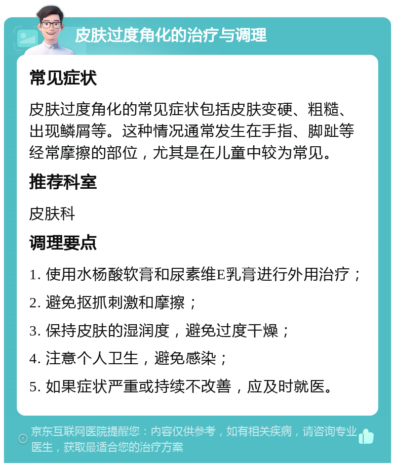 皮肤过度角化的治疗与调理 常见症状 皮肤过度角化的常见症状包括皮肤变硬、粗糙、出现鳞屑等。这种情况通常发生在手指、脚趾等经常摩擦的部位，尤其是在儿童中较为常见。 推荐科室 皮肤科 调理要点 1. 使用水杨酸软膏和尿素维E乳膏进行外用治疗； 2. 避免抠抓刺激和摩擦； 3. 保持皮肤的湿润度，避免过度干燥； 4. 注意个人卫生，避免感染； 5. 如果症状严重或持续不改善，应及时就医。