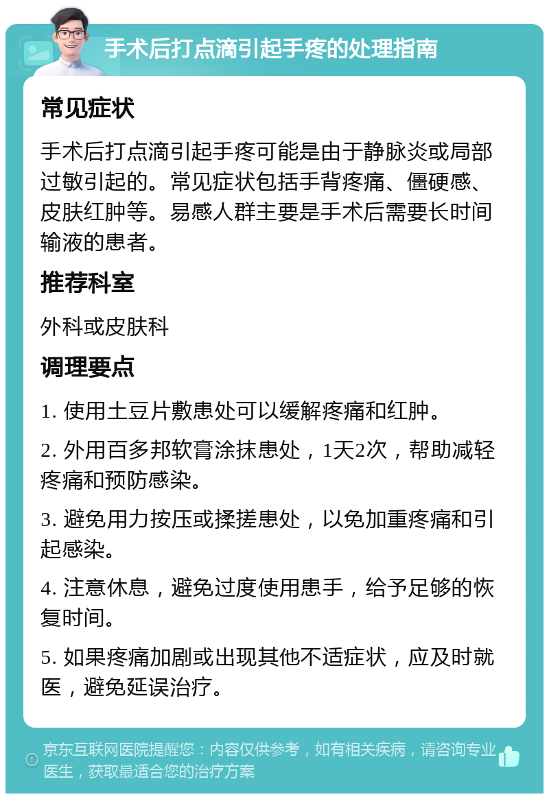 手术后打点滴引起手疼的处理指南 常见症状 手术后打点滴引起手疼可能是由于静脉炎或局部过敏引起的。常见症状包括手背疼痛、僵硬感、皮肤红肿等。易感人群主要是手术后需要长时间输液的患者。 推荐科室 外科或皮肤科 调理要点 1. 使用土豆片敷患处可以缓解疼痛和红肿。 2. 外用百多邦软膏涂抹患处，1天2次，帮助减轻疼痛和预防感染。 3. 避免用力按压或揉搓患处，以免加重疼痛和引起感染。 4. 注意休息，避免过度使用患手，给予足够的恢复时间。 5. 如果疼痛加剧或出现其他不适症状，应及时就医，避免延误治疗。